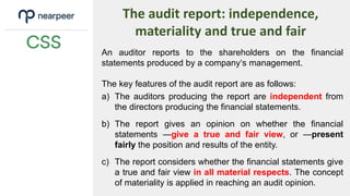 The audit report: independence,
materiality and true and fair
An auditor reports to the shareholders on the financial
statements produced by a company‘s management.
The key features of the audit report are as follows:
a) The auditors producing the report are independent from
the directors producing the financial statements.
b) The report gives an opinion on whether the financial
statements ―give a true and fair view, or ―present
fairly the position and results of the entity.
c) The report considers whether the financial statements give
a true and fair view in all material respects. The concept
of materiality is applied in reaching an audit opinion.
 