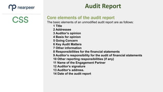 Audit Report
Core elements of the audit report
The basic elements of an unmodified audit report are as follows:
1 Title
2 Addressee
3 Auditor‘s opinion
4 Basis for opinion
5 Going Concern
6 Key Audit Matters
7 Other information
8 Responsibilities for the financial statements
9 Auditor‘s responsibility for the audit of financial statements
10 Other reporting responsibilities (if any)
11 Name of the Engagement Partner
12 Auditor‘s signature
13 Auditor‘s address.
14 Date of the audit report
 