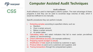Computer Assisted Audit Techniques
Audit software
Audit software is used to interrogate a client's system. The main advantage of these
programs is that they can be used to scrutinise large volumes of data, which it
would be inefficient to do manually.
Specific procedures they can perform include:
i. Extracting samples according to specified criteria, such as:
a. Random;
b. Over a certain amount;
c. Below a certain amount;
d. At certain dates.
ii. Calculating ratios and select indicators that fail to meet certain pre-defined
criteria (i.e. benchmarking);
iii. Check arithmetical accuracy (for example additions);
iv. Preparing reports (budget vs actual);
v. Stratification of data (such as invoices by customer or age);
vi. Produce letters to send out to customers and suppliers; and
vii. Tracing transactions through the computerised system.
 