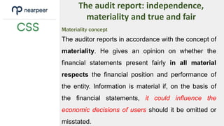 The audit report: independence,
materiality and true and fair
Materiality concept
The auditor reports in accordance with the concept of
materiality. He gives an opinion on whether the
financial statements present fairly in all material
respects the financial position and performance of
the entity. Information is material if, on the basis of
the financial statements, it could influence the
economic decisions of users should it be omitted or
misstated.
 