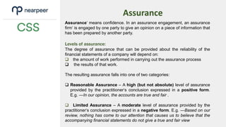 Assurance
Assurance‘ means confidence. In an assurance engagement, an assurance
firm‘ is engaged by one party to give an opinion on a piece of information that
has been prepared by another party.
Levels of assurance:
The degree of assurance that can be provided about the reliability of the
financial statements of a company will depend on:
 the amount of work performed in carrying out the assurance process
 the results of that work.
The resulting assurance falls into one of two categories:
 Reasonable Assurance – A high (but not absolute) level of assurance
provided by the practitioner‘s conclusion expressed in a positive form.
E.g. ―In our opinion, the accounts are true and fair .
 Limited Assurance – A moderate level of assurance provided by the
practitioner‘s conclusion expressed in a negative form. E.g. ―Based on our
review, nothing has come to our attention that causes us to believe that the
accompanying financial statements do not give a true and fair view
 