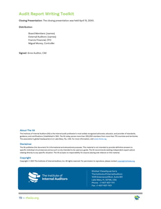 Audit Report Writing Toolkit
19 — theiia.org
Closing Presentation: The closing presentation was held April 15, 20XX.
Distribution:
Board Members: (names)
External Auditors: (names)
Francis Financial, CFO
Miguel Money, Controller
Signed: Anne Auditor, CAE
About The IIA
The Institute of Internal Auditors (IIA) is the internal audit profession’s most widely recognized advocate, educator, and provider of standards,
guidance, and certifications. Established in 1941, The IIA today serves more than 200,000 members from more than 170 countries and territories.
The association’s global headquarters is in Lake Mary, Fla., USA. For more information, visit www.theiia.org.
Disclaimer
The IIA publishes this document for informational and educational purposes. This material is not intended to provide definitive answers to
specific individual circumstances and as such is only intended to be used as a guide. The IIA recommends seeking independent expert advice
relating directly to any specific situation. The IIA accepts no responsibility for anyone placing sole reliance on this material.
Copyright
Copyright © 2021 The Institute of Internal Auditors, Inc. All rights reserved. For permission to reproduce, please contact copyright@theiia.org.
 