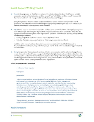 Audit Report Writing Toolkit
8 — theiia.org
 Cause: Underlying reason for the difference between the criteria and condition (why the difference exists). It
answers the questions “what allows the condition to exist?” and “why did the condition occur?” It is essential
that internal audit work with management to identify the root cause of the gap.
Merely fixing the issue does not address what caused the issue to exist and does not improve the overall
governance, risk, and control environment. Finding and appropriately addressing the root cause will reduce (and
optimally eliminate) the future recurrence of the condition.
 Effect: Risk or exposure encountered because the condition is not consistent with the criteria (the consequence
of the difference). In determining the degree of risk or exposure, internal auditors consider the effect that the
engagement observations may have on the organization’s operations and/or financial reporting process. Effects
can be existing or potential.
o Existing (real) effects are factual and seen as a result of the condition.
o Potential effects are exposures where no real effect has yet occurred or been found.
In addition to the internal auditors’ observations and recommendations, the identified risks should be
documented in the audit report, along with the impact, to provide clarity of the issue to the engagement client
and stakeholders.
 Rating: Component of the conclusion. It can be an effective communication tool for delivering the significance
of each observation and could assist management with prioritizing their action plans, and internal auditors with
prioritizing follow-up. Consideration of the individual observation ratings within the report generally impacts the
overall engagement conclusion. When ratings are used, rating criteria should be clearly defined and consistently
applied across all internal audit reports for assurance engagements.
Exhibit B. Example of an Observation
# 1: Revenue Under-reported
Rating: Low
Observation
The 2015 annual report of revenue generated at the Sportsplex did not include concession revenue
and revenue from a partnership, RUSH Soccer, totaling $242,890. Per the management
agreements with the contractor, the contractor is required to submit an itemized report setting
forth the amount of all gross revenue received by the contractor (Manager) for the previous
calendar year and to be certified by the chief financial officer or chief executive officer of the
contractor as to the accuracy thereof. The itemized report is to include concessions and any other
revenue received by the contractor. As revenues were far from the revenue sharing threshold levels
($850,000 for the Sportsplex), the revenue reporting process was rather informal and sense of
accuracy was not high. Therefore, the annual report of revenue was incomplete and under-
reported for the calendar year.
The management agreement requires concessions to be reported using the largest of 25% of
actual concession revenue or the projected concession revenue.
Recommendations
 