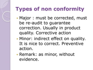 Types of non conformity
 Major : must be corrected, must
be re-audit to guarantee
correction. Usually in product
quality. Corrective action
 Minor: indirect effect on quality.
It is nice to correct. Preventive
action.
 Remark: as minor, without
evidence.
 