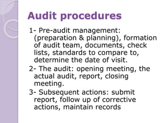 Audit procedures
1- Pre-audit management:
(preparation & planning), formation
of audit team, documents, check
lists, standards to compare to,
determine the date of visit.
2- The audit: opening meeting, the
actual audit, report, closing
meeting.
3- Subsequent actions: submit
report, follow up of corrective
actions, maintain records
 