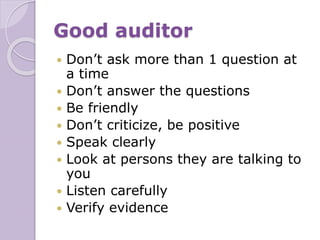 Good auditor
 Don’t ask more than 1 question at
a time
 Don’t answer the questions
 Be friendly
 Don’t criticize, be positive
 Speak clearly
 Look at persons they are talking to
you
 Listen carefully
 Verify evidence
 