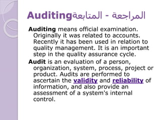 Auditing ‫المراجعة‬-‫المتابعة‬
Auditing means official examination.
Originally it was related to accounts.
Recently it has been used in relation to
quality management. It is an important
step in the quality assurance cycle.
Audit is an evaluation of a person,
organization, system, process, project or
product. Audits are performed to
ascertain the validity and reliability of
information, and also provide an
assessment of a system's internal
control.
 