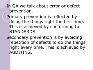 In QA we talk about error or defect
prevention.
Primary prevention is reflected by
doing the things right the first time.
This is achieved by conforming to
STANDARDS.
Secondary prevention is by avoiding
repetition of defects to do the things
right every time. This is achieved by
AUDITING.
 