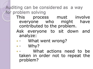 Auditing can be considered as a way
for problem solving
This process must involve
everyone who might have
contributed to the problem.
Ask everyone to sit down and
analyze:
 · What went wrong?
 · Why?
 · What actions need to be
taken in order not to repeat the
problem?
 