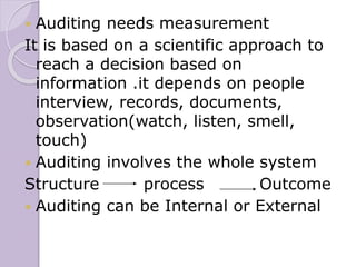  Auditing needs measurement
It is based on a scientific approach to
reach a decision based on
information .it depends on people
interview, records, documents,
observation(watch, listen, smell,
touch)
 Auditing involves the whole system
Structure process Outcome
 Auditing can be Internal or External
 