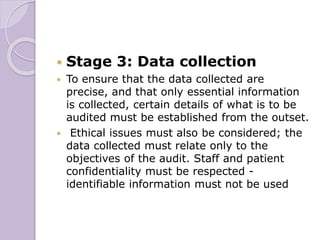  Stage 3: Data collection
 To ensure that the data collected are
precise, and that only essential information
is collected, certain details of what is to be
audited must be established from the outset.
 Ethical issues must also be considered; the
data collected must relate only to the
objectives of the audit. Staff and patient
confidentiality must be respected -
identifiable information must not be used
 
