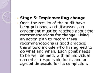  Stage 5: Implementing change
 Once the results of the audit have
been published and discussed, an
agreement must be reached about the
recommendations for change. Using
an action plan to record these
recommendations is good practice;
this should include who has agreed to
do what and when. Each point needs
to be well defined, with an individual
named as responsible for it, and an
agreed timescale for its completion.
 
