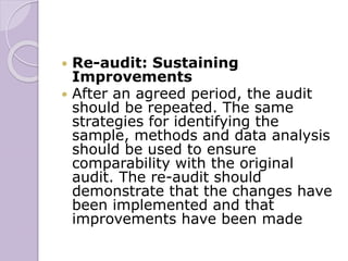  Re-audit: Sustaining
Improvements
 After an agreed period, the audit
should be repeated. The same
strategies for identifying the
sample, methods and data analysis
should be used to ensure
comparability with the original
audit. The re-audit should
demonstrate that the changes have
been implemented and that
improvements have been made
 