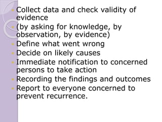  Collect data and check validity of
evidence
 (by asking for knowledge, by
observation, by evidence)
 Define what went wrong
 Decide on likely causes
 Immediate notification to concerned
persons to take action
 Recording the findings and outcomes
 Report to everyone concerned to
prevent recurrence.
 