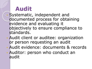 Audit
 Systematic, independent and
documented process for obtaining
evidence and evaluating it
objectively to ensure compliance to
standards.
 Audit client or auditee: organization
or person requesting an audit
 Audit evidence: documents & records
 Auditor: person who conduct an
audit
 