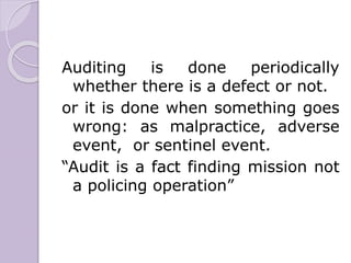 Auditing is done periodically
whether there is a defect or not.
or it is done when something goes
wrong: as malpractice, adverse
event, or sentinel event.
“Audit is a fact finding mission not
a policing operation”
 