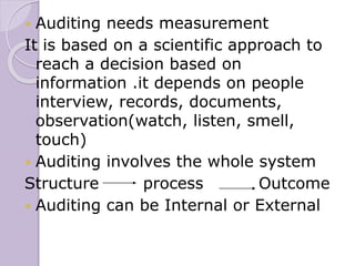  Auditing needs measurement
It is based on a scientific approach to
reach a decision based on
information .it depends on people
interview, records, documents,
observation(watch, listen, smell,
touch)
 Auditing involves the whole system
Structure process Outcome
 Auditing can be Internal or External
 