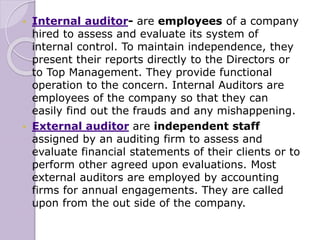  Internal auditor- are employees of a company
hired to assess and evaluate its system of
internal control. To maintain independence, they
present their reports directly to the Directors or
to Top Management. They provide functional
operation to the concern. Internal Auditors are
employees of the company so that they can
easily find out the frauds and any mishappening.
 External auditor are independent staff
assigned by an auditing firm to assess and
evaluate financial statements of their clients or to
perform other agreed upon evaluations. Most
external auditors are employed by accounting
firms for annual engagements. They are called
upon from the out side of the company.
 
