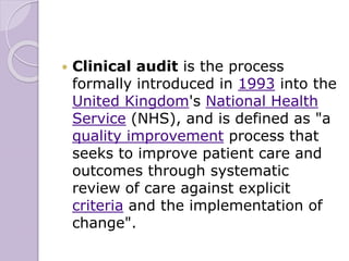  Clinical audit is the process
formally introduced in 1993 into the
United Kingdom's National Health
Service (NHS), and is defined as "a
quality improvement process that
seeks to improve patient care and
outcomes through systematic
review of care against explicit
criteria and the implementation of
change".
 