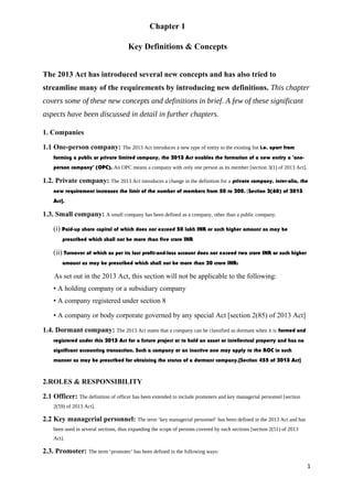 Chapter 1
Key Definitions & Concepts
The 2013 Act has introduced several new concepts and has also tried to
streamline many of the requirements by introducing new definitions. This chapter
covers some of these new concepts and definitions in brief. A few of these significant
aspects have been discussed in detail in further chapters.
1. Companies
1.1 One-person company: The 2013 Act introduces a new type of entity to the existing list i.e. apart from
forming a public or private limited company, the 2013 Act enables the formation of a new entity a ‘one-
person company’ (OPC). An OPC means a company with only one person as its member [section 3(1) of 2013 Act].
1.2. Private company: The 2013 Act introduces a change in the definition for a private company, inter-alia, the
new requirement increases the limit of the number of members from 50 to 200. [Section 2(68) of 2013
Act].
1.3. Small company: A small company has been defined as a company, other than a public company.
(i) Paid-up share capital of which does not exceed 50 lakh INR or such higher amount as may be
prescribed which shall not be more than five crore INR
(ii) Turnover of which as per its last profit-and-loss account does not exceed two crore INR or such higher
amount as may be prescribed which shall not be more than 20 crore INR:
As set out in the 2013 Act, this section will not be applicable to the following:
• A holding company or a subsidiary company
• A company registered under section 8
• A company or body corporate governed by any special Act [section 2(85) of 2013 Act]
1.4. Dormant company: The 2013 Act states that a company can be classified as dormant when it is formed and
registered under this 2013 Act for a future project or to hold an asset or intellectual property and has no
significant accounting transaction. Such a company or an inactive one may apply to the ROC in such
manner as may be prescribed for obtaining the status of a dormant company.[Section 455 of 2013 Act]
2.ROLES & RESPONSIBILITY
2.1 Officer: The definition of officer has been extended to include promoters and key managerial personnel [section
2(59) of 2013 Act].
2.2 Key managerial personnel: The term ‘key managerial personnel’ has been defined in the 2013 Act and has
been used in several sections, thus expanding the scope of persons covered by such sections [section 2(51) of 2013
Act].
2.3. Promoter: The term ‘promoter’ has been defined in the following ways:
1
 