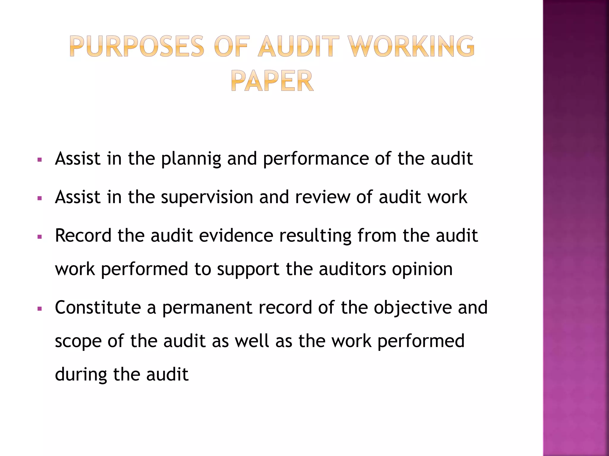  Assist in the plannig and performance of the audit
 Assist in the supervision and review of audit work
 Record the audit evidence resulting from the audit
work performed to support the auditors opinion
 Constitute a permanent record of the objective and
scope of the audit as well as the work performed
during the audit
 