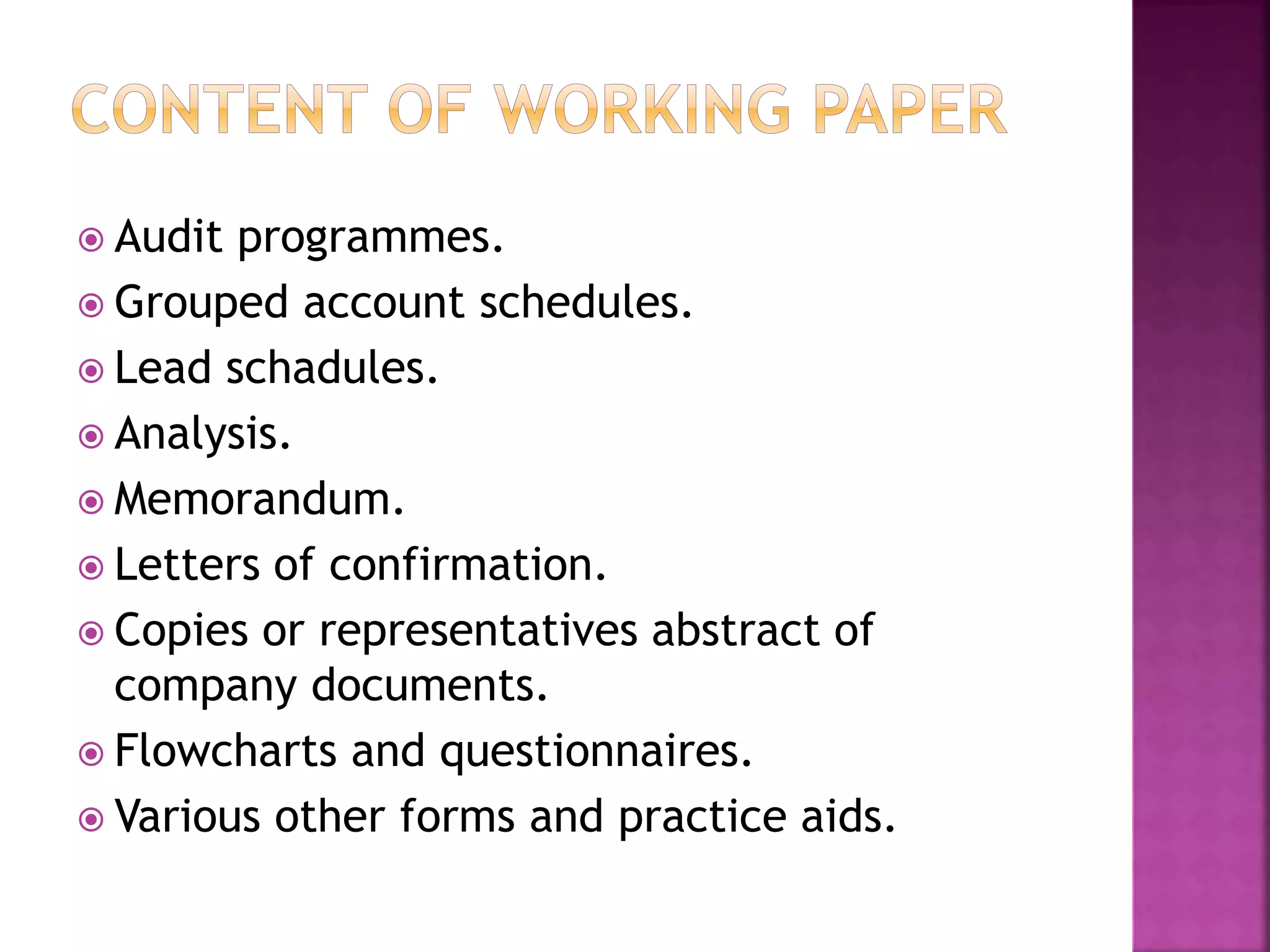  Audit programmes.
 Grouped account schedules.
 Lead schadules.
 Analysis.
 Memorandum.
 Letters of confirmation.
 Copies or representatives abstract of
company documents.
 Flowcharts and questionnaires.
 Various other forms and practice aids.
 