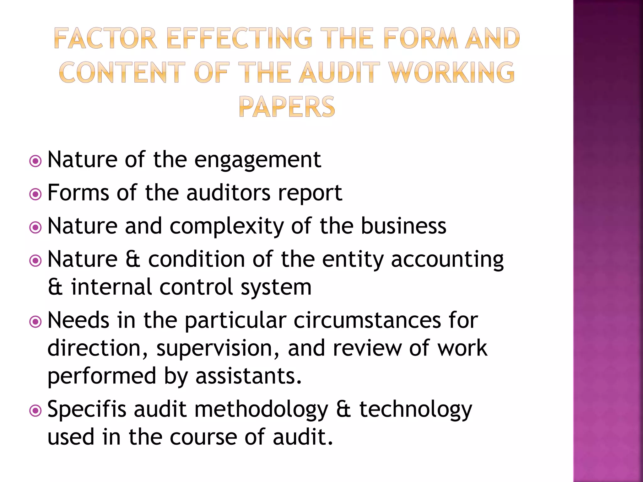  Nature of the engagement
 Forms of the auditors report
 Nature and complexity of the business
 Nature & condition of the entity accounting
& internal control system
 Needs in the particular circumstances for
direction, supervision, and review of work
performed by assistants.
 Specifis audit methodology & technology
used in the course of audit.
 
