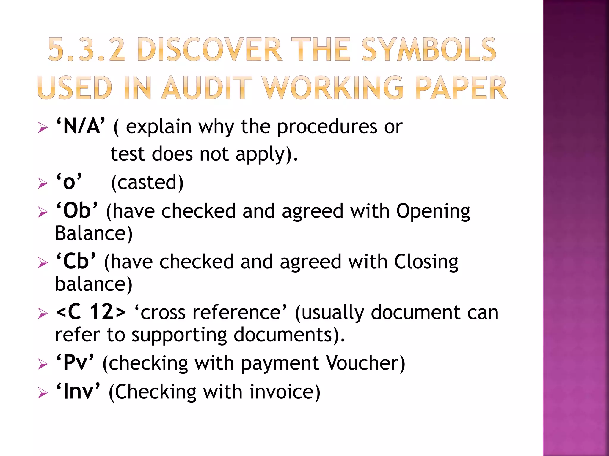  ‘N/A’ ( explain why the procedures or
test does not apply).
 ‘o’ (casted)
 ‘Ob’ (have checked and agreed with Opening
Balance)
 ‘Cb’ (have checked and agreed with Closing
balance)
 <C 12> ‘cross reference’ (usually document can
refer to supporting documents).
 ‘Pv’ (checking with payment Voucher)
 ‘Inv’ (Checking with invoice)
 