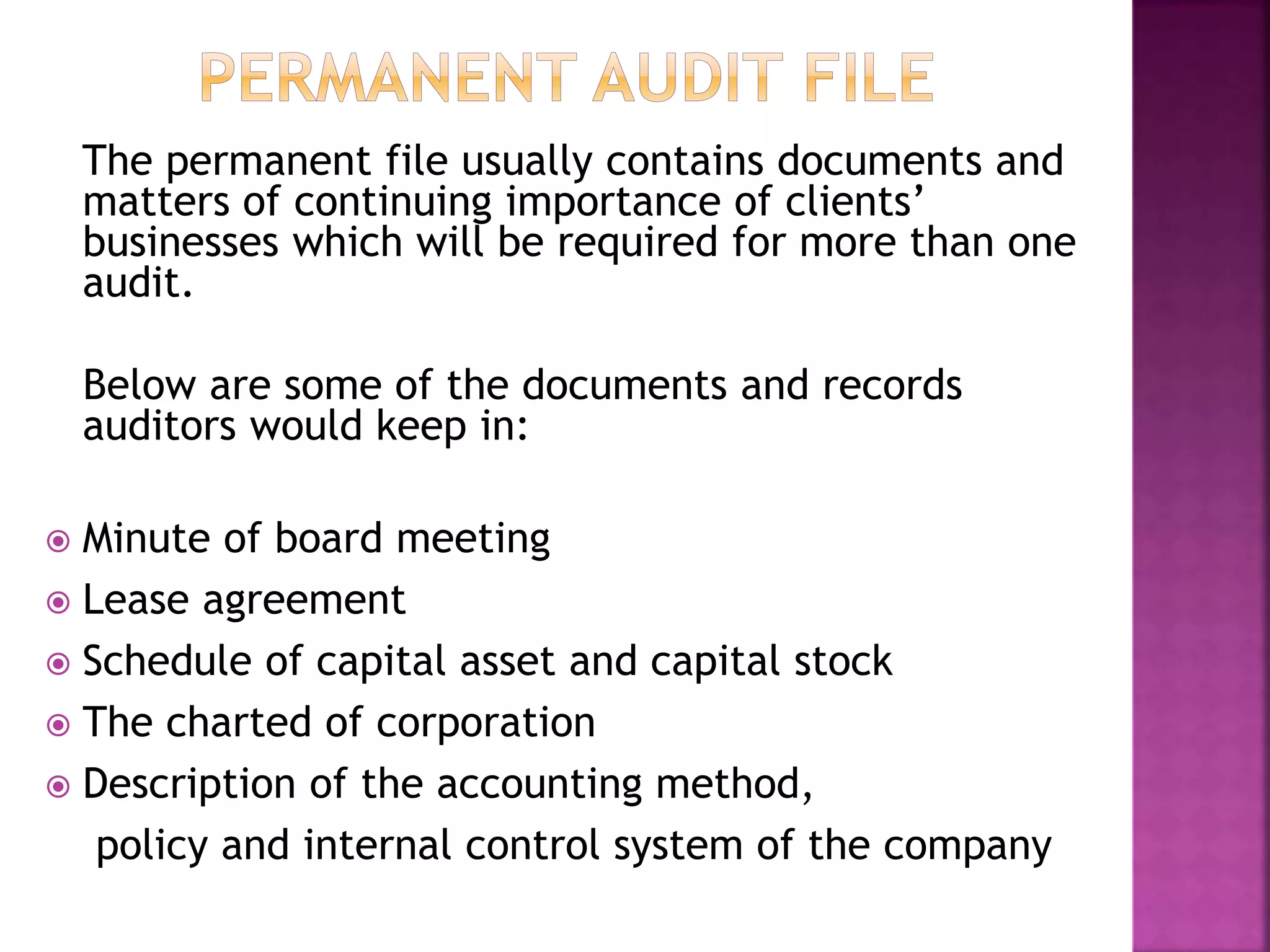 The permanent file usually contains documents and
matters of continuing importance of clients’
businesses which will be required for more than one
audit.
Below are some of the documents and records
auditors would keep in:
 Minute of board meeting
 Lease agreement
 Schedule of capital asset and capital stock
 The charted of corporation
 Description of the accounting method,
policy and internal control system of the company
 