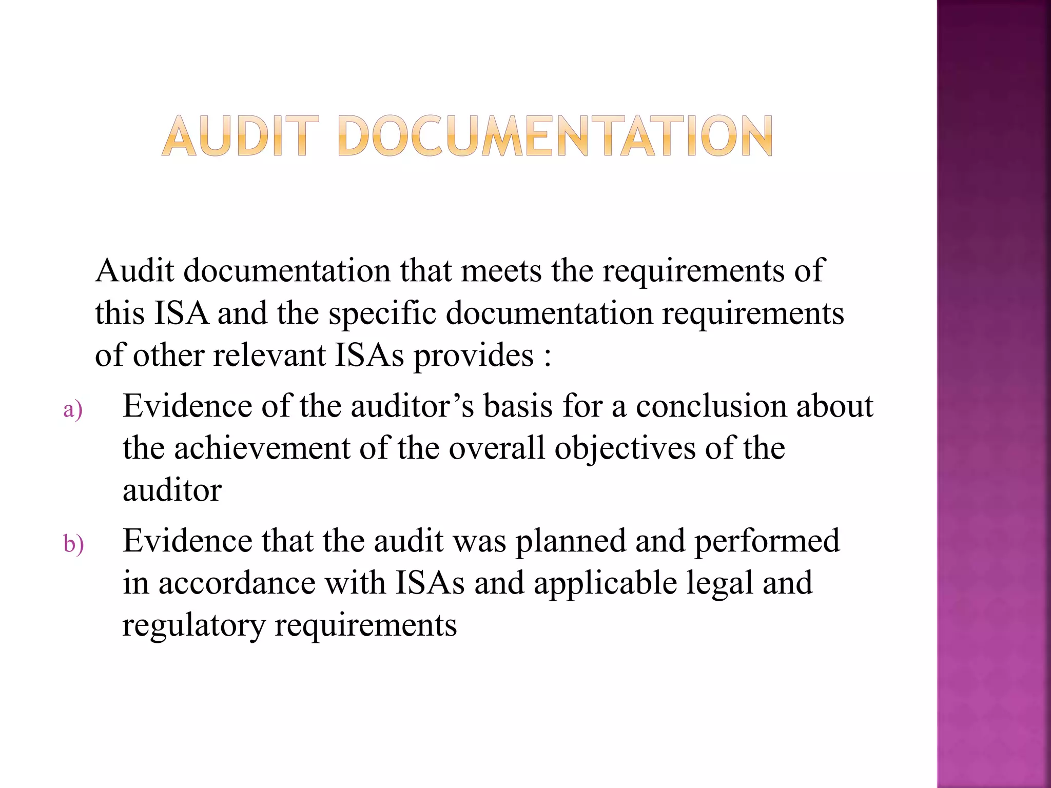 Audit documentation that meets the requirements of
this ISA and the specific documentation requirements
of other relevant ISAs provides :
a) Evidence of the auditor’s basis for a conclusion about
the achievement of the overall objectives of the
auditor
b) Evidence that the audit was planned and performed
in accordance with ISAs and applicable legal and
regulatory requirements
 