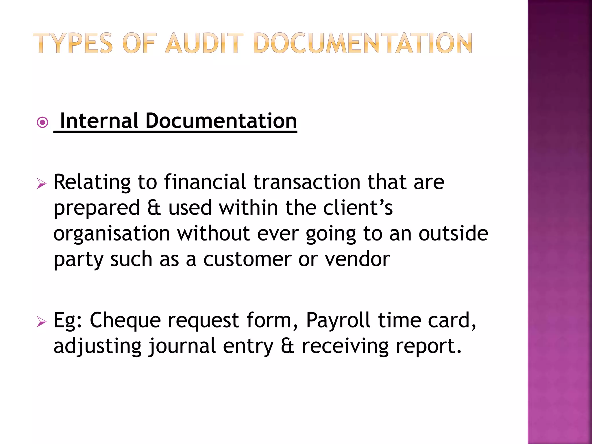 Internal Documentation
 Relating to financial transaction that are
prepared & used within the client’s
organisation without ever going to an outside
party such as a customer or vendor
 Eg: Cheque request form, Payroll time card,
adjusting journal entry & receiving report.
 
