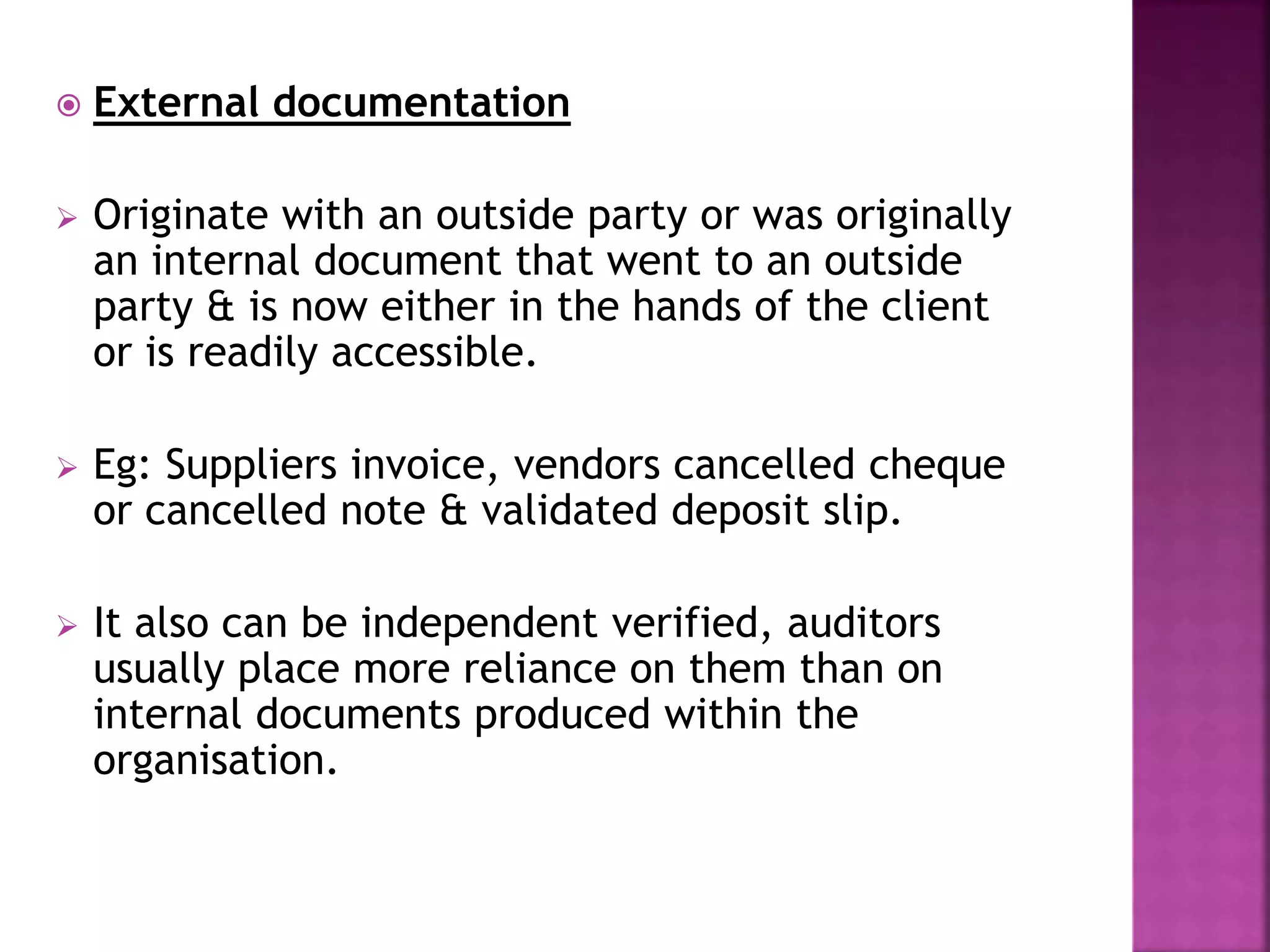  External documentation
 Originate with an outside party or was originally
an internal document that went to an outside
party & is now either in the hands of the client
or is readily accessible.
 Eg: Suppliers invoice, vendors cancelled cheque
or cancelled note & validated deposit slip.
 It also can be independent verified, auditors
usually place more reliance on them than on
internal documents produced within the
organisation.
 