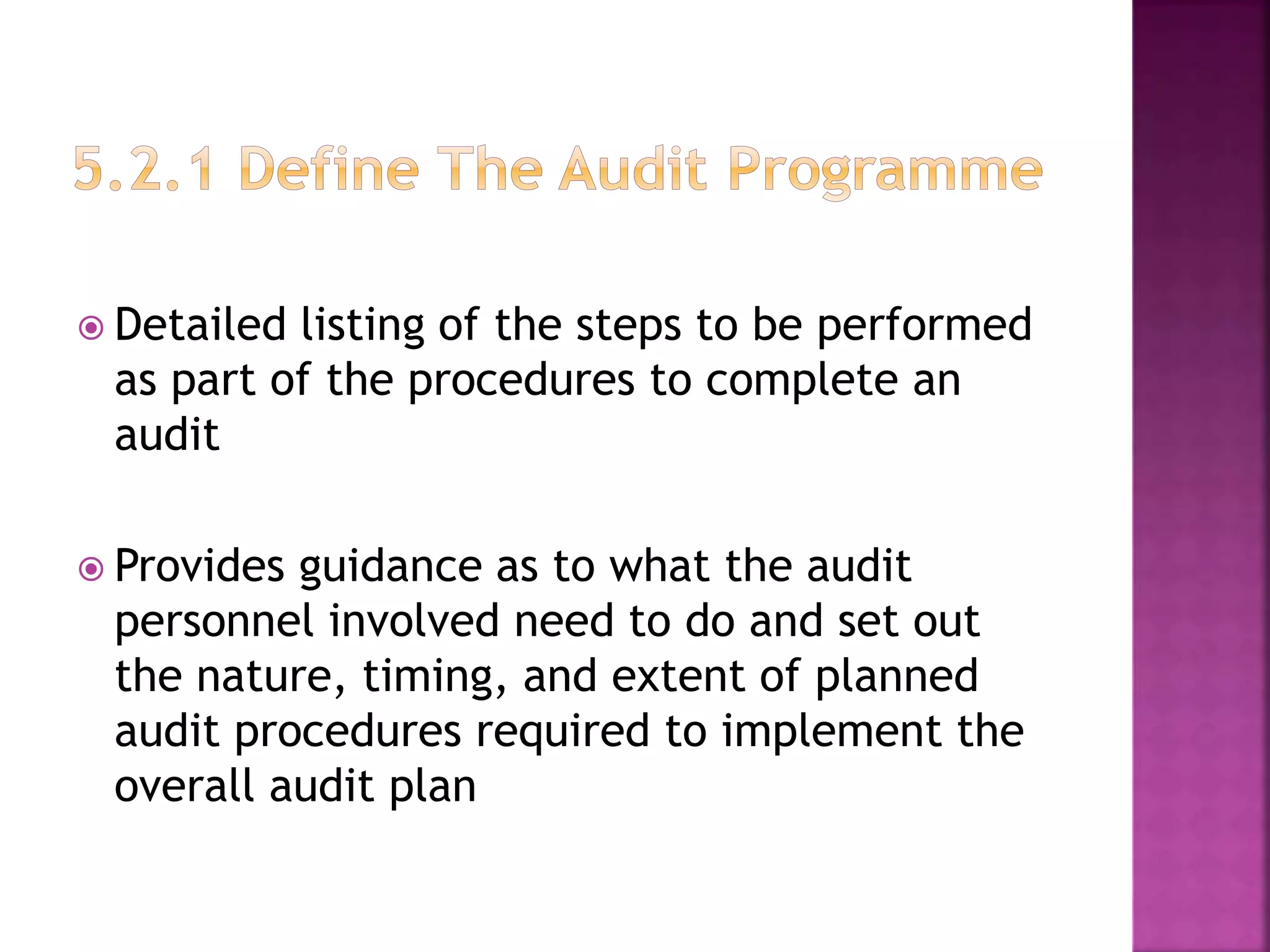  Detailed listing of the steps to be performed
as part of the procedures to complete an
audit
 Provides guidance as to what the audit
personnel involved need to do and set out
the nature, timing, and extent of planned
audit procedures required to implement the
overall audit plan
 