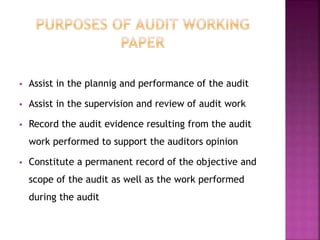  Assist in the plannig and performance of the audit
 Assist in the supervision and review of audit work
 Record the audit evidence resulting from the audit
work performed to support the auditors opinion
 Constitute a permanent record of the objective and
scope of the audit as well as the work performed
during the audit
 