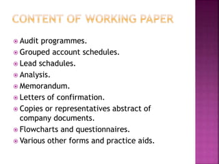  Audit programmes.
 Grouped account schedules.
 Lead schadules.
 Analysis.
 Memorandum.
 Letters of confirmation.
 Copies or representatives abstract of
company documents.
 Flowcharts and questionnaires.
 Various other forms and practice aids.
 