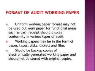  Uniform working paper format may not
be used but work paper for functional areas
such as cash receipt should display
conformity in various types of audit
 Working papers may be in the form of
paper, tapes, disks, diskets and film.
 Should be backup copies of
electronically generated working paper and
should not be stored with original copies.
 