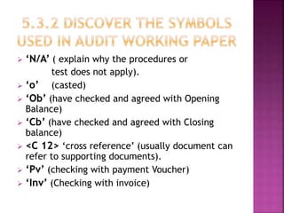  ‘N/A’ ( explain why the procedures or
test does not apply).
 ‘o’ (casted)
 ‘Ob’ (have checked and agreed with Opening
Balance)
 ‘Cb’ (have checked and agreed with Closing
balance)
 <C 12> ‘cross reference’ (usually document can
refer to supporting documents).
 ‘Pv’ (checking with payment Voucher)
 ‘Inv’ (Checking with invoice)
 