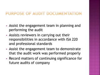  Assist the engagement team in planning and
performing the audit
 Assists reviewers in carrying out their
responsibilities in accordance with ISA 220
and professional standards
 Assist the engagement team to demonstrate
that the audit work was performed properly
 Record matters of continuing significance for
future audits of company
 