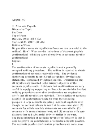 AUDITING
Discussion Topic
I'm Done
Top of Form
Due July 30 at 11:59 PM
Starts Jul 24, 2017 1:00 AM
Bottom of Form
Do you think accounts payable confirmation can be useful to the
auditor? How? What are the limitations of accounts payable
confirmation? What are some alternatives to accounts payable
confirmation?
Replies
1
The confirmation of accounts payable is not a generally
accepted auditing procedure. The auditor is required to obtain
confirmation of accounts receivable only. The evidence
supporting accounts payable, such as vendors' invoices and
statements, is produced by outside sources. Determining that
all payables are recorded is the primary objective of the
accounts payable audit. It follows that confirmations are very
useful in supplying supporting evidence for receivables but that
auditing procedures other than confirmation are required to
verify that all payables are recorded. The selection of accounts
payable for confirmation would be from the following
groups: (1) large accounts including important suppliers even
though the account balance is small at balance sheet date; (2)
accounts for which monthly statements are unavailable; (3)
accounts with unusual transactions; and (4) accounts with zero
balances that had substantial activity earlier in the year.
The main limitation of accounts payable confirmation is that it
does not prove the completeness of recorded accounts payable.
The accounts payable confirmation procedures are not always
 