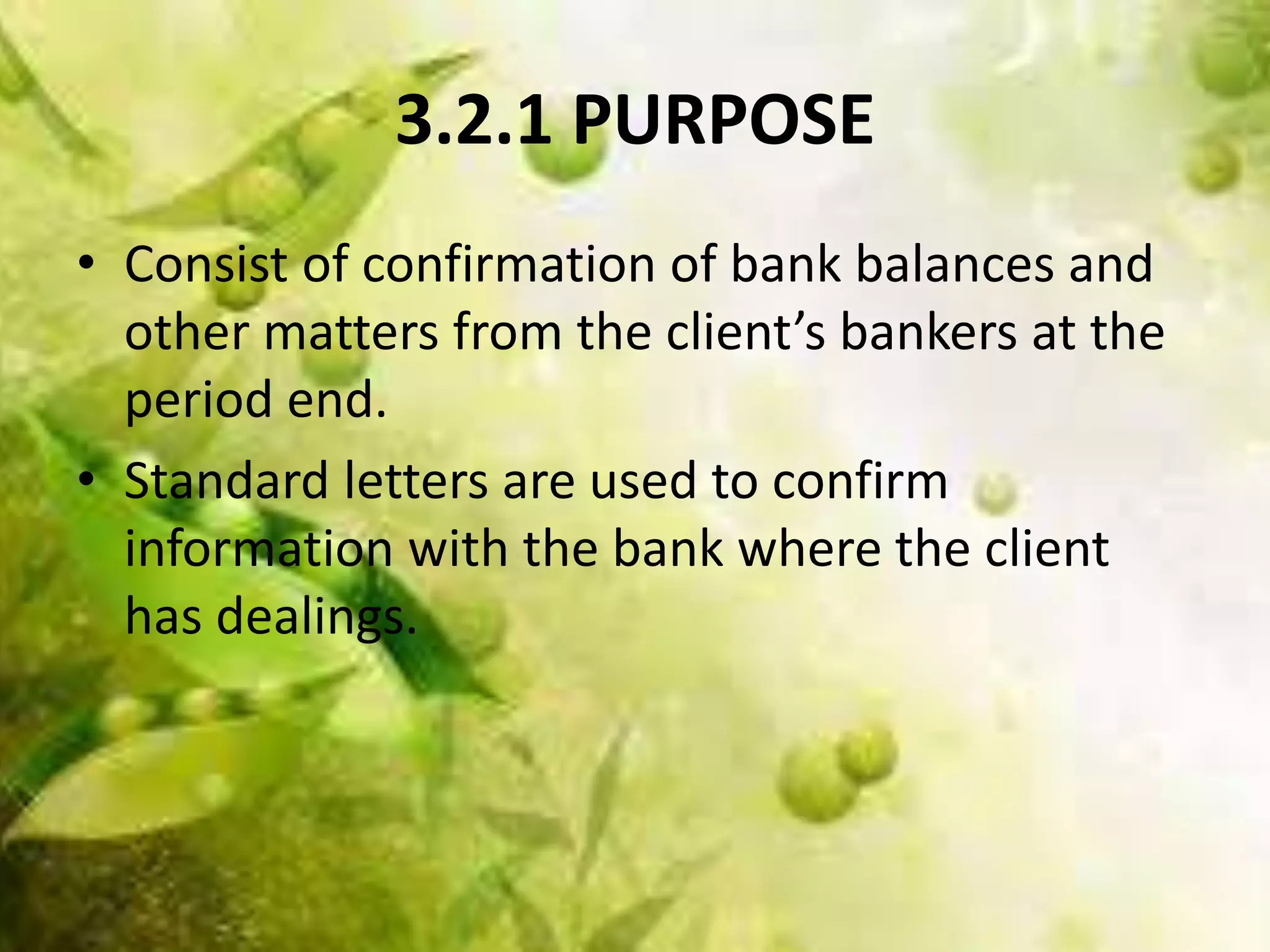 3.2.1 PURPOSE 
• Consist of confirmation of bank balances and 
other matters from the client’s bankers at the 
period end. 
• Standard letters are used to confirm 
information with the bank where the client 
has dealings. 
 