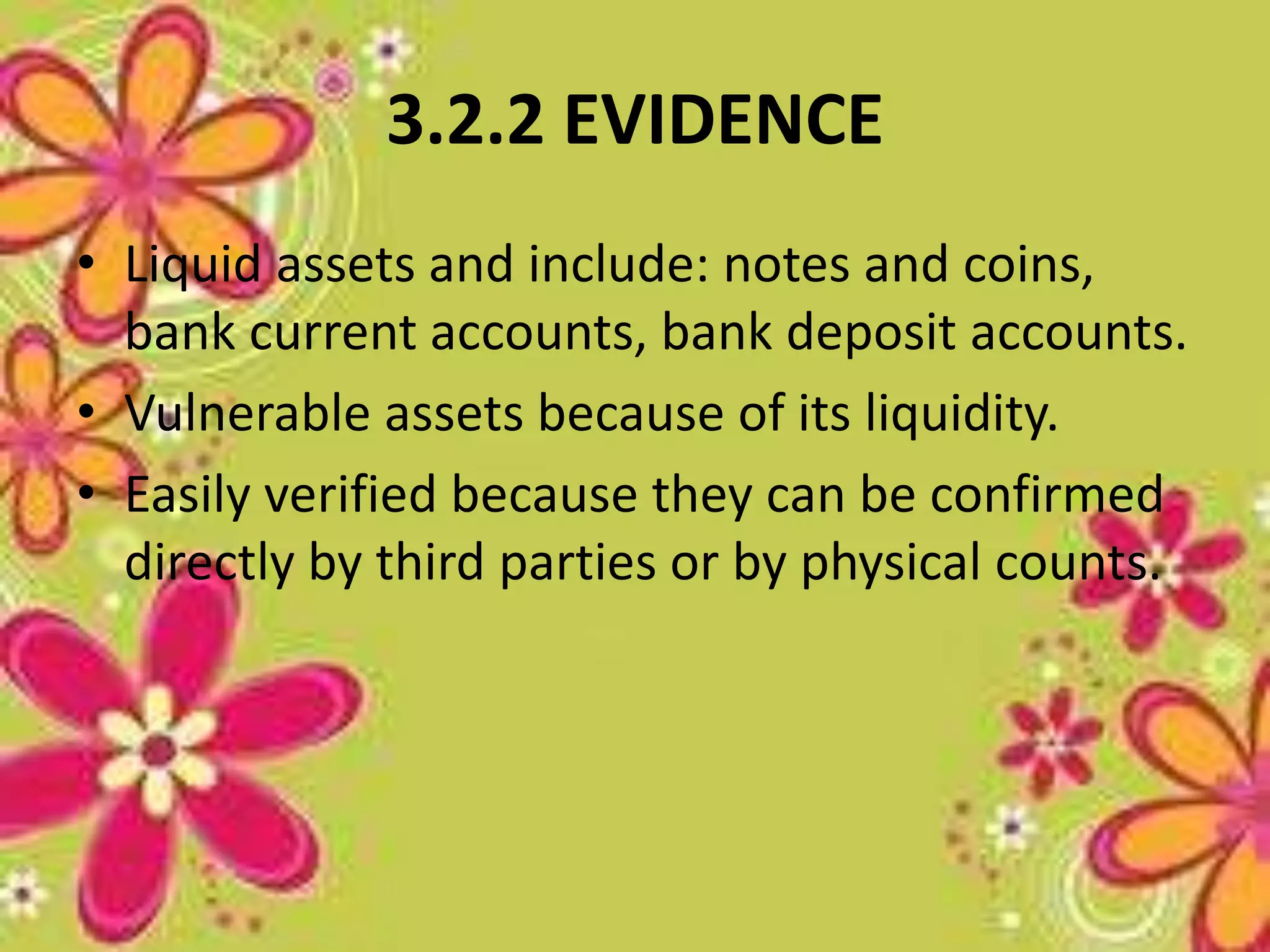 3.2.2 EVIDENCE 
• Liquid assets and include: notes and coins, 
bank current accounts, bank deposit accounts. 
• Vulnerable assets because of its liquidity. 
• Easily verified because they can be confirmed 
directly by third parties or by physical counts. 
 