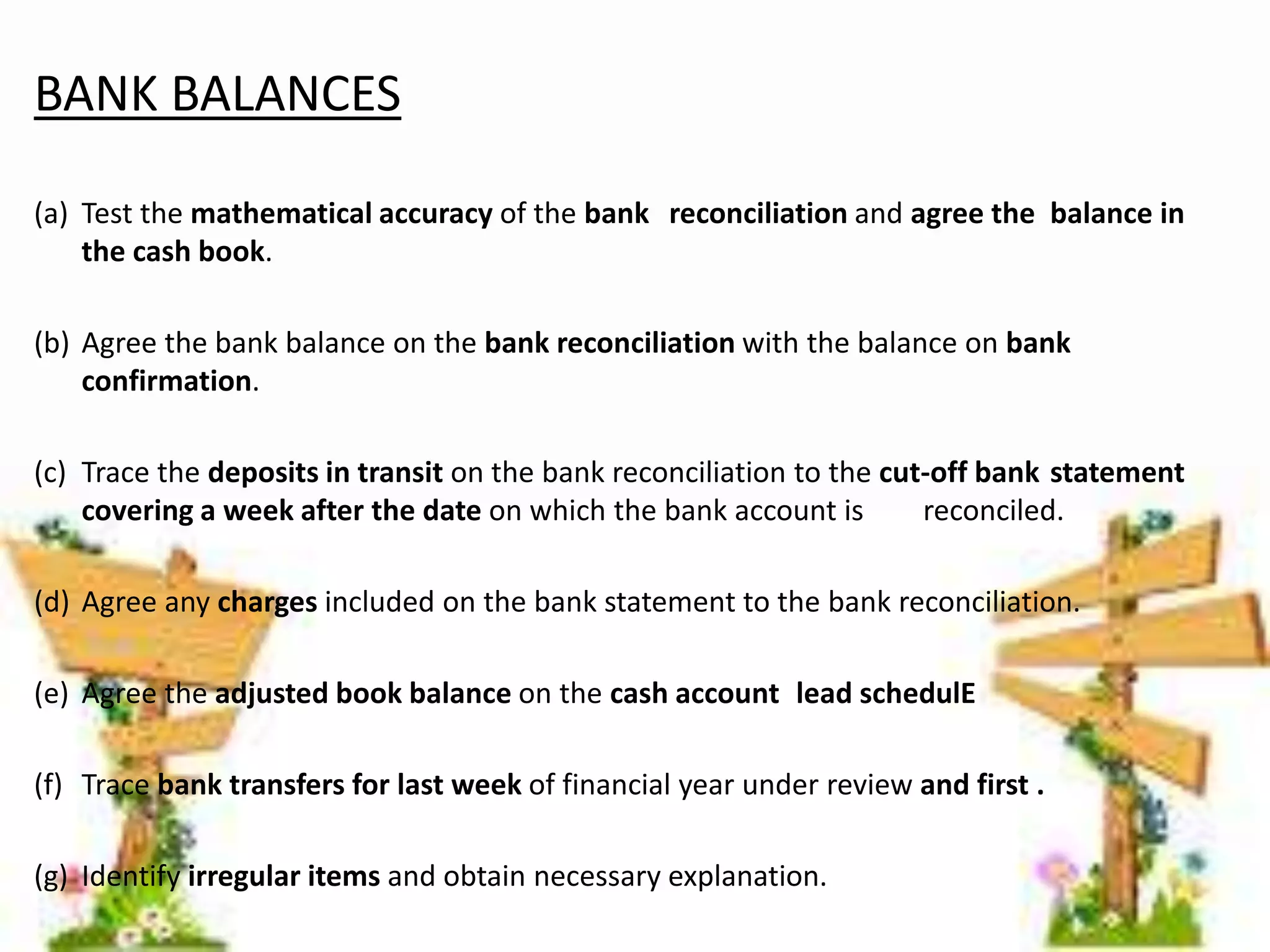 BANK BALANCES 
(a) Test the mathematical accuracy of the bank reconciliation and agree the balance in 
the cash book. 
(b) Agree the bank balance on the bank reconciliation with the balance on bank 
confirmation. 
(c) Trace the deposits in transit on the bank reconciliation to the cut-off bank statement 
covering a week after the date on which the bank account is reconciled. 
(d) Agree any charges included on the bank statement to the bank reconciliation. 
(e) Agree the adjusted book balance on the cash account lead schedulE 
(f) Trace bank transfers for last week of financial year under review and first . 
(g) Identify irregular items and obtain necessary explanation. 
 