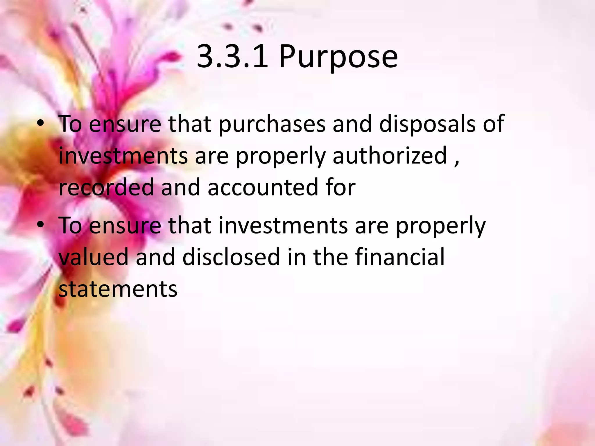 3.3.1 Purpose 
• To ensure that purchases and disposals of 
investments are properly authorized , 
recorded and accounted for 
• To ensure that investments are properly 
valued and disclosed in the financial 
statements 
 