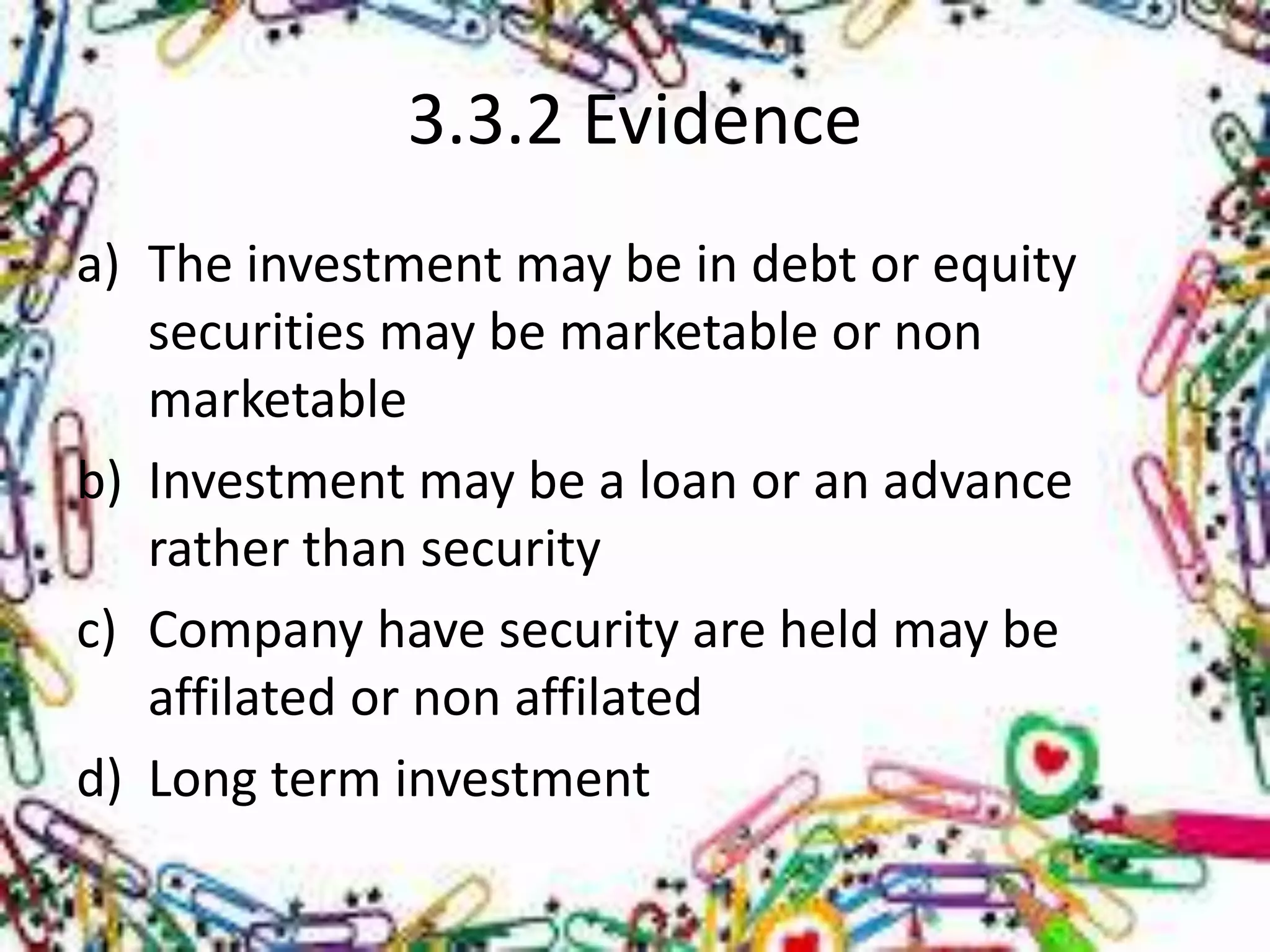 3.3.2 Evidence 
a) The investment may be in debt or equity 
securities may be marketable or non 
marketable 
b) Investment may be a loan or an advance 
rather than security 
c) Company have security are held may be 
affilated or non affilated 
d) Long term investment 
 