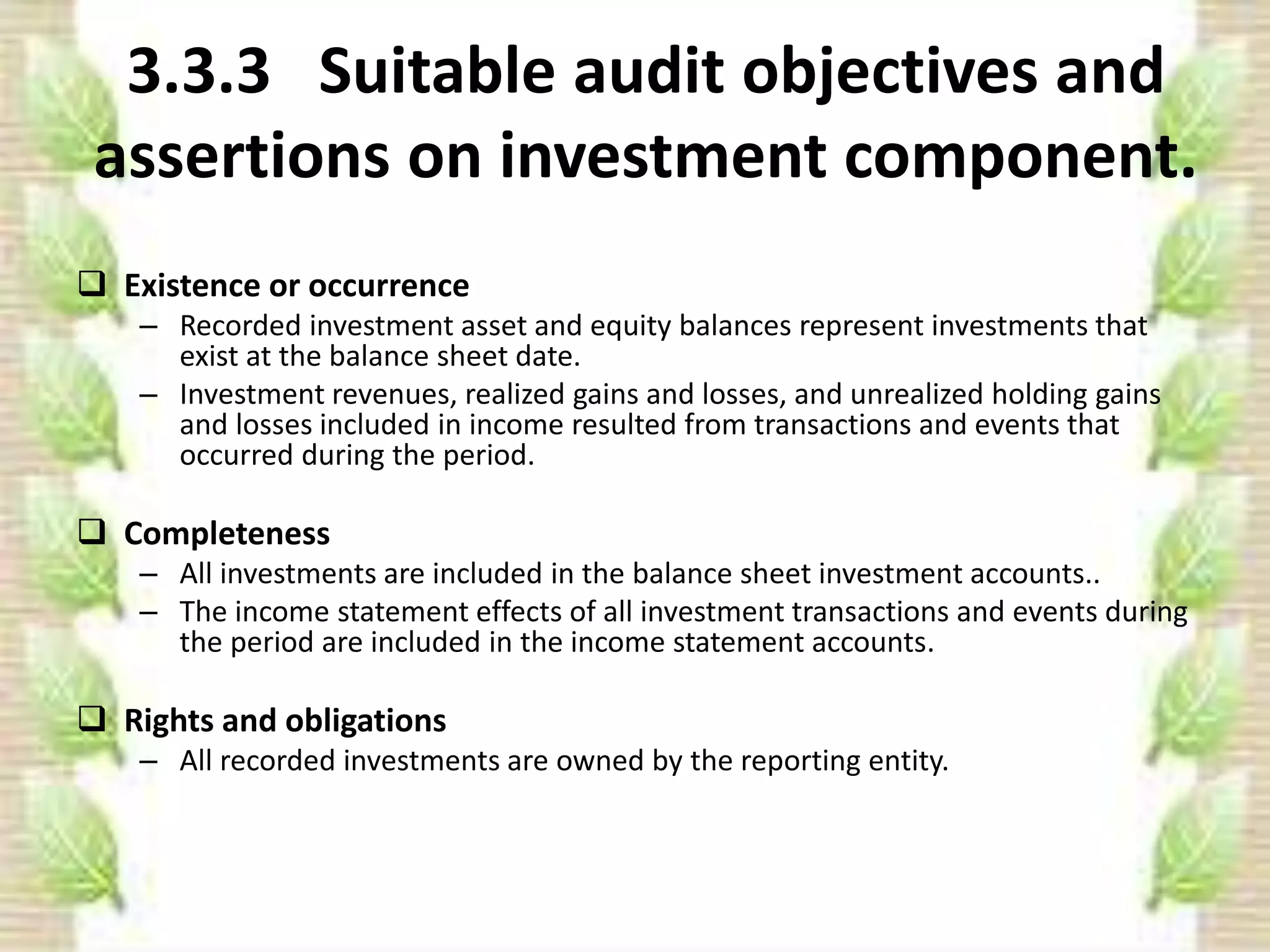 3.3.3 Suitable audit objectives and 
assertions on investment component. 
 Existence or occurrence 
– Recorded investment asset and equity balances represent investments that 
exist at the balance sheet date. 
– Investment revenues, realized gains and losses, and unrealized holding gains 
and losses included in income resulted from transactions and events that 
occurred during the period. 
 Completeness 
– All investments are included in the balance sheet investment accounts.. 
– The income statement effects of all investment transactions and events during 
the period are included in the income statement accounts. 
 Rights and obligations 
– All recorded investments are owned by the reporting entity. 
 