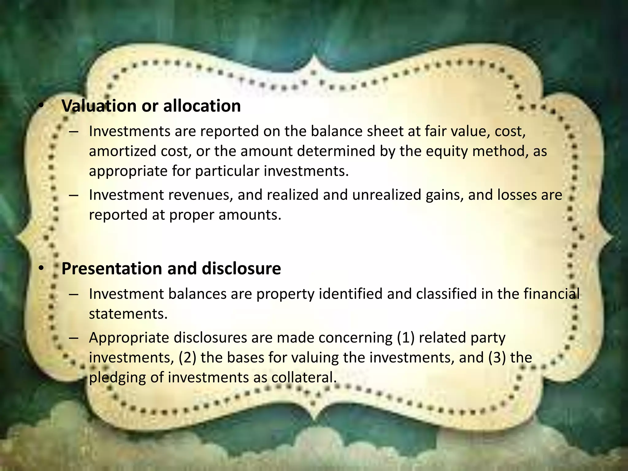 • Valuation or allocation 
– Investments are reported on the balance sheet at fair value, cost, 
amortized cost, or the amount determined by the equity method, as 
appropriate for particular investments. 
– Investment revenues, and realized and unrealized gains, and losses are 
reported at proper amounts. 
• Presentation and disclosure 
– Investment balances are property identified and classified in the financial 
statements. 
– Appropriate disclosures are made concerning (1) related party 
investments, (2) the bases for valuing the investments, and (3) the 
pledging of investments as collateral. 
 