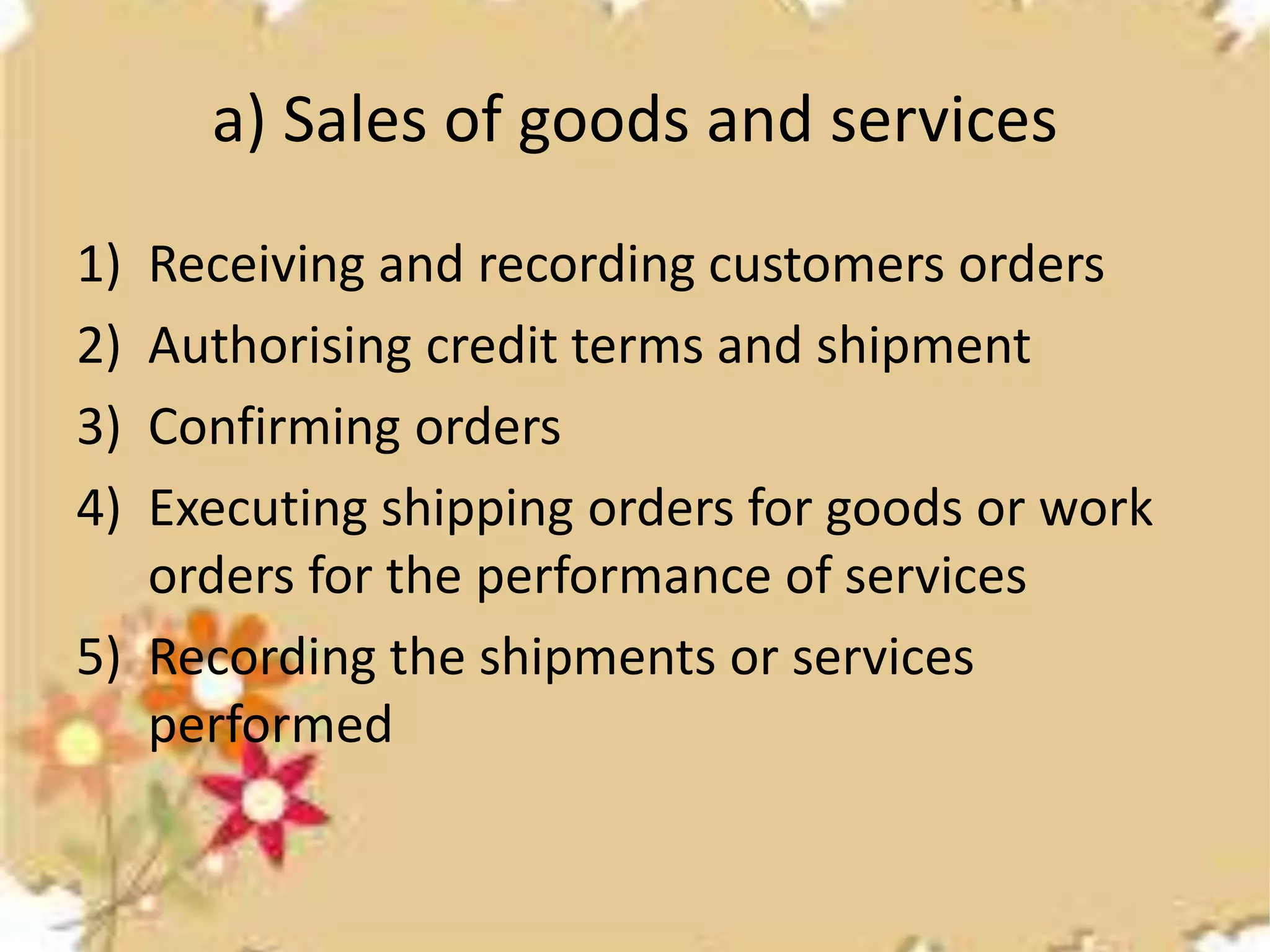 a) Sales of goods and services 
1) Receiving and recording customers orders 
2) Authorising credit terms and shipment 
3) Confirming orders 
4) Executing shipping orders for goods or work 
orders for the performance of services 
5) Recording the shipments or services 
performed 
 