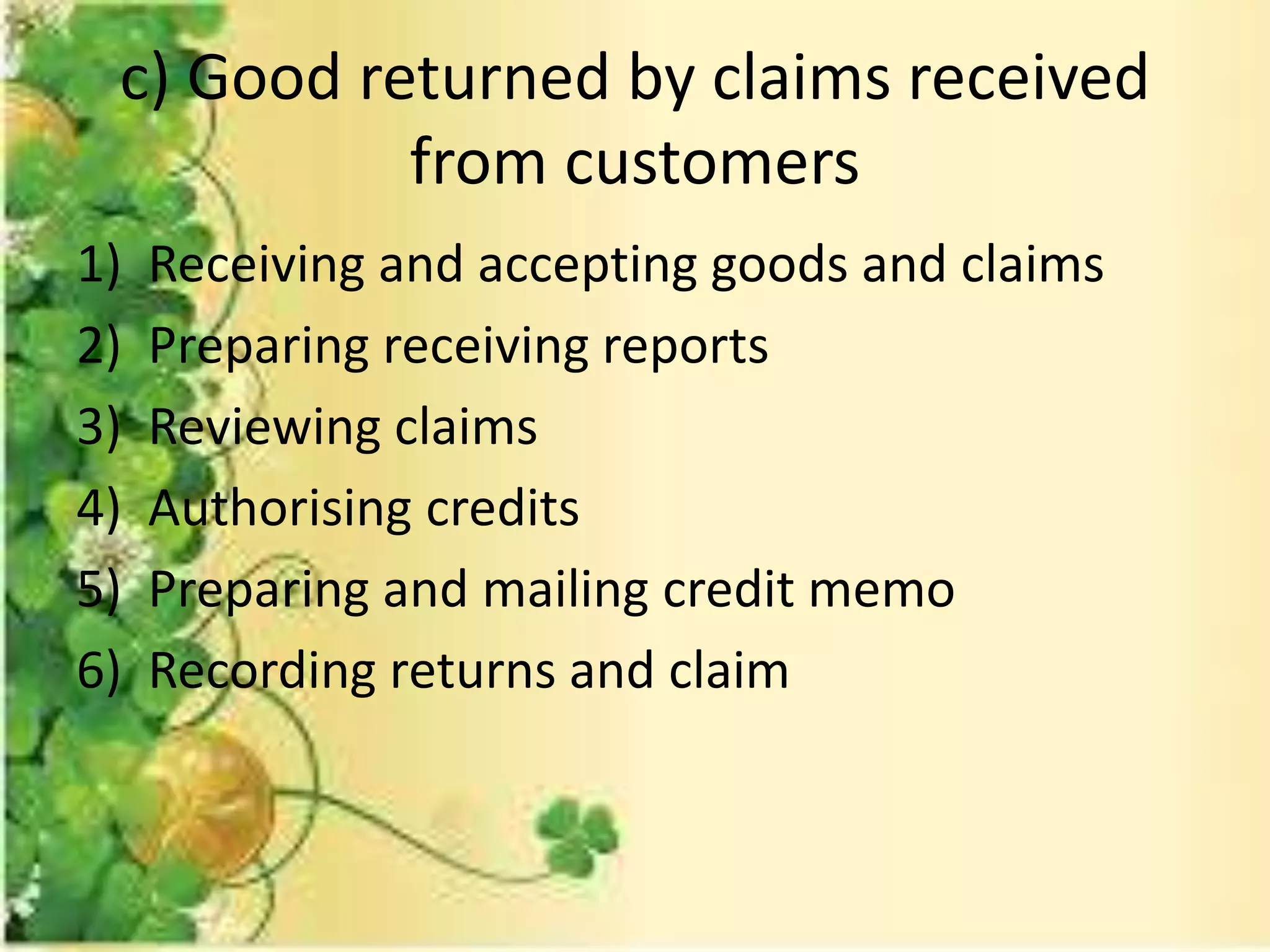 c) Good returned by claims received 
from customers 
1) Receiving and accepting goods and claims 
2) Preparing receiving reports 
3) Reviewing claims 
4) Authorising credits 
5) Preparing and mailing credit memo 
6) Recording returns and claim 
 