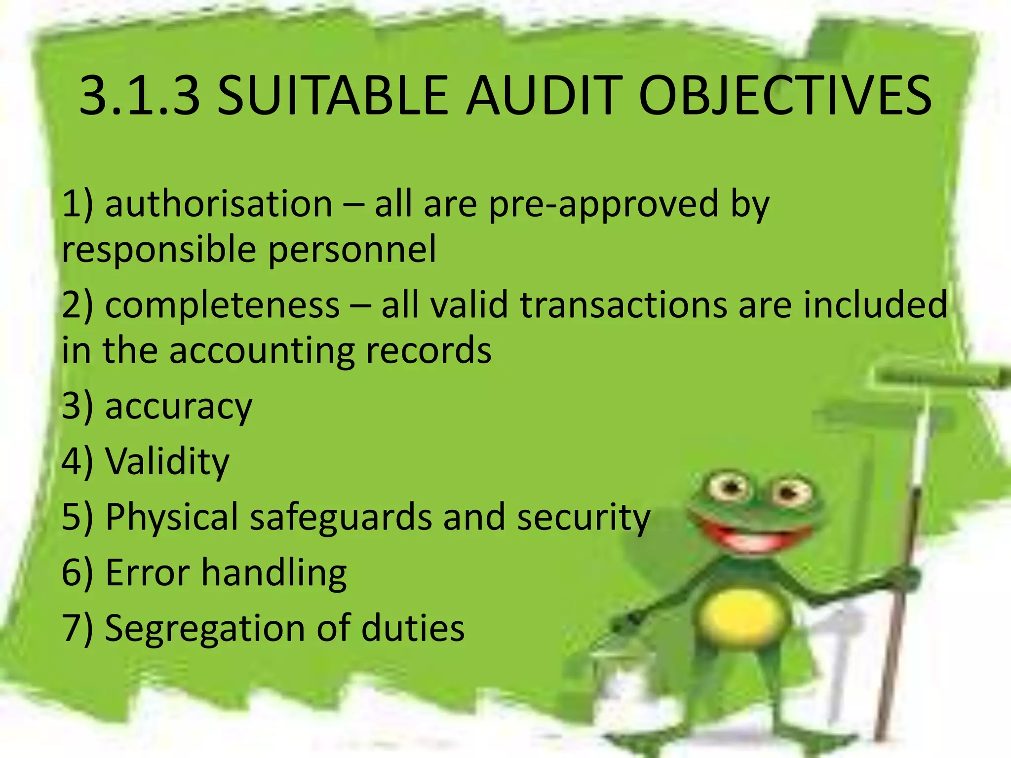 3.1.3 SUITABLE AUDIT OBJECTIVES 
1) authorisation – all are pre-approved by 
responsible personnel 
2) completeness – all valid transactions are included 
in the accounting records 
3) accuracy 
4) Validity 
5) Physical safeguards and security 
6) Error handling 
7) Segregation of duties 
 