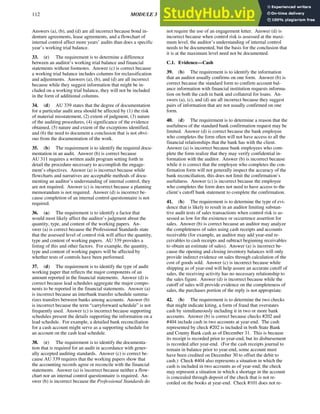 112 MODULE 3 EVIDENCE
Answers (a), (b), and (d) are all incorrect because bond in-
denture agreements, lease agreements, and a flowchart of
internal control affect more years’ audits than does a specific
year’s working trial balance.
33. (c) The requirement is to determine a difference
between an auditor’s working trial balance and financial
statements without footnotes. Answer (c) is correct because
a working trial balance includes columns for reclassification
and adjustments. Answers (a), (b), and (d) are all incorrect
because while they suggest information that might be in-
cluded on a working trial balance, they will not be included
in the form of additional columns.
34. (d) AU 339 states that the degree of documentation
for a particular audit area should be affected by (1) the risk
of material misstatement, (2) extent of judgment, (3) nature
of the auditing procedures, (4) significance of the evidence
obtained, (5) nature and extent of the exceptions identified,
and (6) the need to document a conclusion that is not obvi-
ous from the documentation of the work.
35. (b) The requirement is to identify the required docu-
mentation in an audit. Answer (b) is correct because
AU 311 requires a written audit program setting forth in
detail the procedure necessary to accomplish the engage-
ment’s objectives. Answer (a) is incorrect because while
flowcharts and narratives are acceptable methods of docu-
menting an auditor’s understanding of internal control, they
are not required. Answer (c) is incorrect because a planning
memorandum is not required. Answer (d) is incorrect be-
cause completion of an internal control questionnaire is not
required.
36. (a) The requirement is to identify a factor that
would most likely affect the auditor’s judgment about the
quantity, type, and content of the working papers. An-
swer (a) is correct because the Professional Standards state
that the assessed level of control risk will affect the quantity,
type and content of working papers. AU 339 provides a
listing of this and other factors. For example, the quantity,
type and content of working papers will be affected by
whether tests of controls have been performed.
37. (d) The requirement is to identify the type of audit
working paper that reflects the major components of an
amount reported in the financial statements. Answer (d) is
correct because lead schedules aggregate the major compo-
nents to be reported in the financial statements. Answer (a)
is incorrect because an interbank transfer schedule summa-
rizes transfers between banks among accounts. Answer (b)
is incorrect because the term “carryforward schedule” is not
frequently used. Answer (c) is incorrect because supporting
schedules present the details supporting the information on a
lead schedule. For example, a detailed bank reconciliation
for a cash account might serve as a supporting schedule for
an account on the cash lead schedule.
38. (c) The requirement is to identify the documenta-
tion that is required for an audit in accordance with gener-
ally accepted auditing standards. Answer (c) is correct be-
cause AU 339 requires that the working papers show that
the accounting records agree or reconcile with the financial
statements. Answer (a) is incorrect because neither a flow-
chart nor an internal control questionnaire is required. An-
swer (b) is incorrect because the Professional Standards do
not require the use of an engagement letter. Answer (d) is
incorrect because when control risk is assessed at the maxi-
mum level, the auditor’s understanding of internal control
needs to be documented, but the basis for the conclusion that
it is at the maximum level need not be documented.
C.1. Evidence—Cash
39. (b) The requirement is to identify the information
that an auditor usually confirms on one form. Answer (b) is
correct because the standard form to confirm account bal-
ance information with financial institution requests informa-
tion on both the cash in bank and collateral for loans. An-
swers (a), (c), and (d) are all incorrect because they suggest
pairs of information that are not usually confirmed on one
form.
40. (d) The requirement is to determine a reason that the
usefulness of the standard bank confirmation request may be
limited. Answer (d) is correct because the bank employee
who completes the form often will not have access to all the
financial relationships that the bank has with the client.
Answer (a) is incorrect because bank employees who com-
plete the form realize that they may verify confidential in-
formation with the auditor. Answer (b) is incorrect because
while it is correct that the employee who completes the con-
firmation form will not generally inspect the accuracy of the
bank reconciliation, this does not limit the confirmation’s
usefulness. Answer (c) is incorrect because the employee
who completes the form does not need to have access to the
client’s cutoff bank statement to complete the confirmation.
41. (b) The requirement is to determine the type of evi-
dence that is likely to result in an auditor limiting substan-
tive audit tests of sales transactions when control risk is as-
sessed as low for the existence or occurrence assertion for
sales. Answer (b) is correct because an auditor may analyze
the completeness of sales using cash receipts and accounts
receivable (for example, an auditor may add year-end re-
ceivables to cash receipts and subtract beginning receivables
to obtain an estimate of sales). Answer (a) is incorrect be-
cause the opening and closing inventory balances will only
provide indirect evidence on sales through calculation of the
cost of goods sold. Answer (c) is incorrect because while
shipping as of year-end will help assure an accurate cutoff of
sales, the receiving activity has no necessary relationship to
the sales figure. Answer (d) is incorrect because while the
cutoff of sales will provide evidence on the completeness of
sales, the purchases portion of the reply is not appropriate.
42. (b) The requirement is to determine the two checks
that might indicate kiting, a form of fraud that overstates
cash by simultaneously including it in two or more bank
accounts. Answer (b) is correct because checks #202 and
#404 include cash in two accounts at year-end. The cash
represented by check #202 is included in both State Bank
and County Bank cash as of December 31. This is because
its receipt is recorded prior to year-end, but its disbursement
is recorded after year-end. (For the cash receipts journal to
remain in balance prior to year-end, some account must
have been credited on December 30 to offset the debit to
cash.) Check #404 also represents a situation in which the
cash is included in two accounts as of year-end; the check
may represent a situation in which a shortage in the account
is concealed through deposit of the check that is not re-
corded on the books at year-end. Check #101 does not re-
 